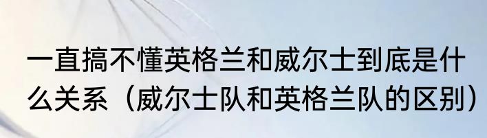 一直搞不懂英格兰和威尔士到底是什么关系（威尔士队和英格兰队的区别）
