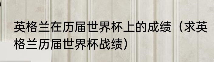 英格兰在历届世界杯上的成绩（求英格兰历届世界杯战绩）