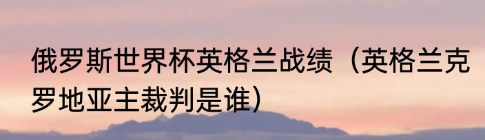 俄罗斯世界杯英格兰战绩（英格兰克罗地亚主裁判是谁）