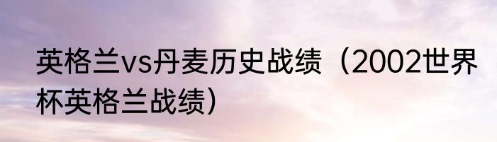 英格兰vs丹麦历史战绩（2002世界杯英格兰战绩）