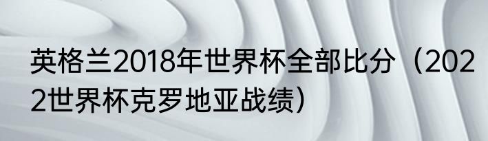 英格兰2018年世界杯全部比分（2022世界杯克罗地亚战绩）