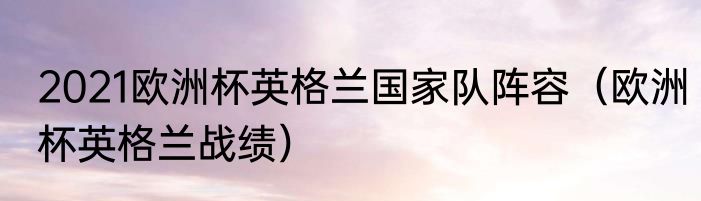 2021欧洲杯英格兰国家队阵容（欧洲杯英格兰战绩）