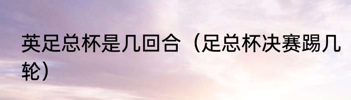 英足总杯是几回合（足总杯决赛踢几轮）