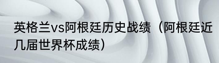 英格兰vs阿根廷历史战绩（阿根廷近几届世界杯成绩）