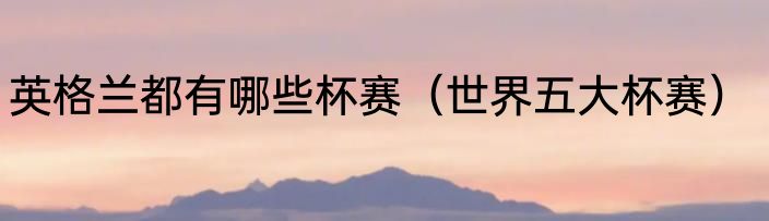 英格兰都有哪些杯赛（世界五大杯赛）
