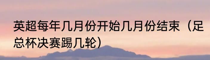 英超每年几月份开始几月份结束（足总杯决赛踢几轮）