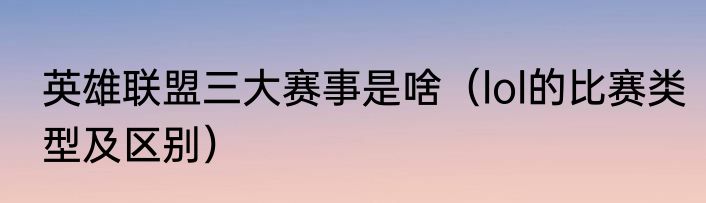 英雄联盟三大赛事是啥（lol的比赛类型及区别）