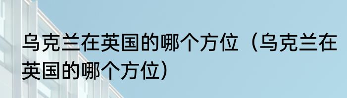 乌克兰在英国的哪个方位（乌克兰在英国的哪个方位）