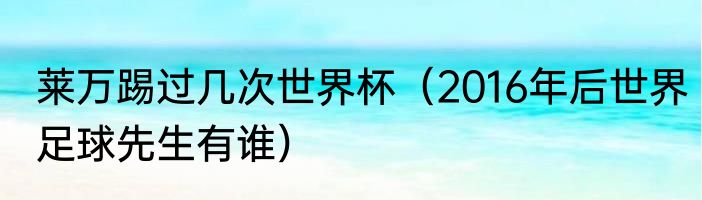 莱万踢过几次世界杯（2016年后世界足球先生有谁）