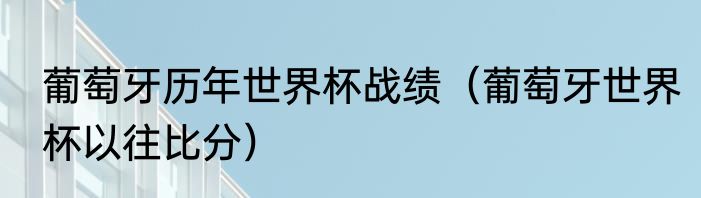 葡萄牙历年世界杯战绩（葡萄牙世界杯以往比分）