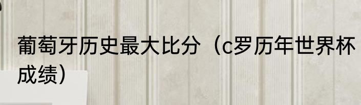 葡萄牙历史最大比分（c罗历年世界杯成绩）