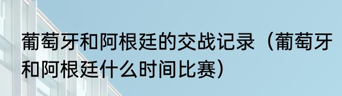 葡萄牙和阿根廷的交战记录（葡萄牙和阿根廷什么时间比赛）