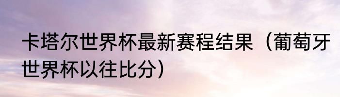 卡塔尔世界杯最新赛程结果（葡萄牙世界杯以往比分）