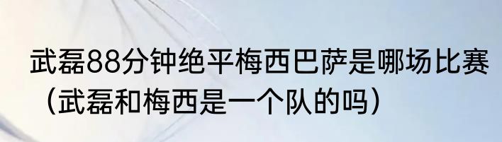 武磊88分钟绝平梅西巴萨是哪场比赛（武磊和梅西是一个队的吗）
