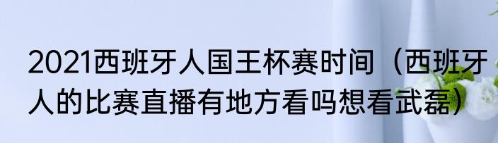 2021西班牙人国王杯赛时间（西班牙人的比赛直播有地方看吗想看武磊）