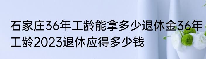石家庄36年工龄能拿多少退休金36年工龄2023退休应得多少钱