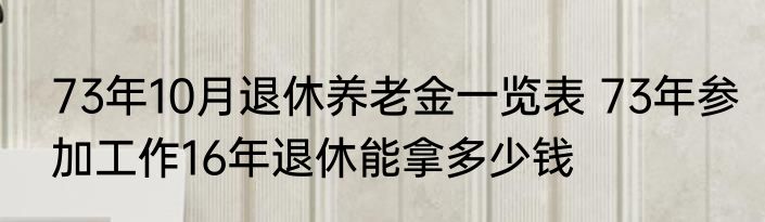 73年10月退休养老金一览表 73年参加工作16年退休能拿多少钱