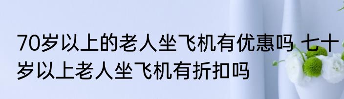 70岁以上的老人坐飞机有优惠吗 七十岁以上老人坐飞机有折扣吗