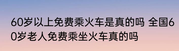 60岁以上免费乘火车是真的吗 全国60岁老人免费乘坐火车真的吗