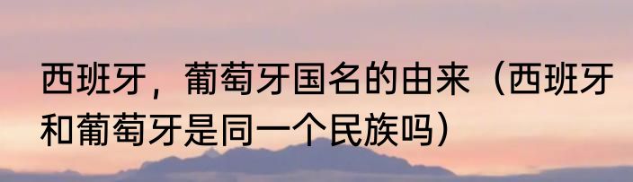 西班牙，葡萄牙国名的由来（西班牙和葡萄牙是同一个民族吗）