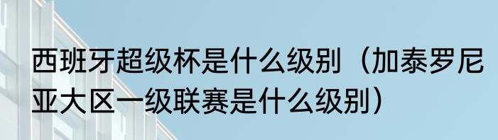 西班牙超级杯是什么级别（加泰罗尼亚大区一级联赛是什么级别）