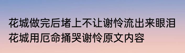 花城做完后堵上不让谢怜流出来眼泪  花城用厄命捅哭谢怜原文内容