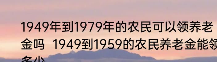 1949年到1979年的农民可以领养老金吗  1949到1959的农民养老金能领多少