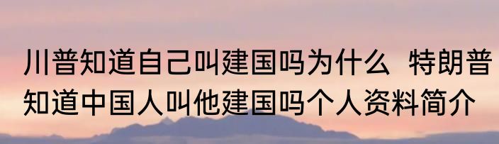 川普知道自己叫建国吗为什么  特朗普知道中国人叫他建国吗个人资料简介