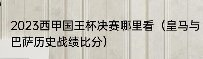 2023西甲国王杯决赛哪里看（皇马与巴萨历史战绩比分）