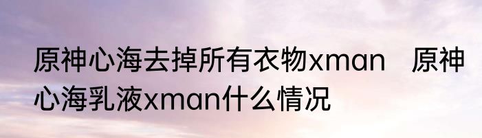 原神心海去掉所有衣物xman   原神心海乳液xman什么情况