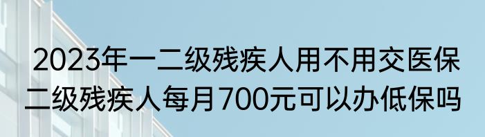  2023年一二级残疾人用不用交医保  二级残疾人每月700元可以办低保吗