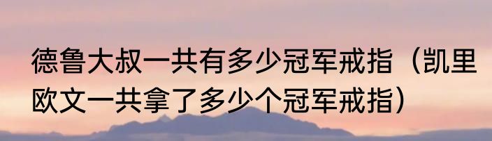 德鲁大叔一共有多少冠军戒指（凯里欧文一共拿了多少个冠军戒指）