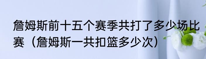 詹姆斯前十五个赛季共打了多少场比赛（詹姆斯一共扣篮多少次）