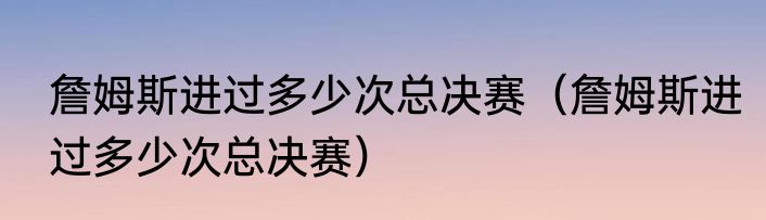詹姆斯进过多少次总决赛（詹姆斯进过多少次总决赛）