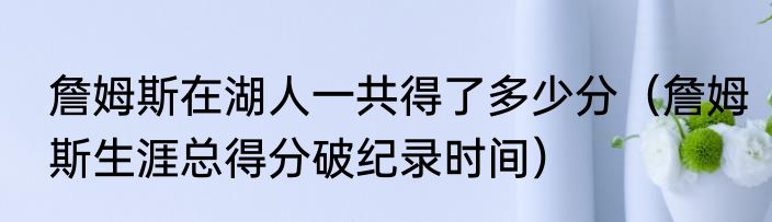 詹姆斯在湖人一共得了多少分（詹姆斯生涯总得分破纪录时间）