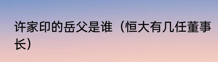 许家印的岳父是谁（恒大有几任董事长）