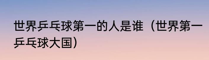 世界乒乓球第一的人是谁（世界第一乒乓球大国）