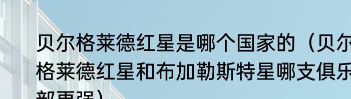 贝尔格莱德红星是哪个国家的（贝尔格莱德红星和布加勒斯特星哪支俱乐部更强）