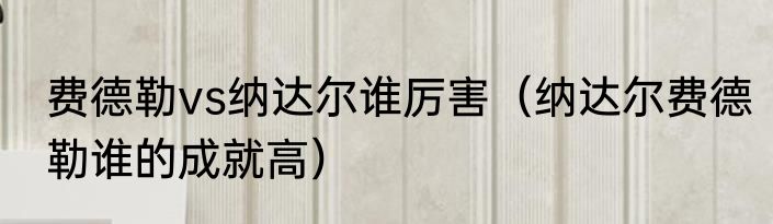 费德勒vs纳达尔谁厉害（纳达尔费德勒谁的成就高）