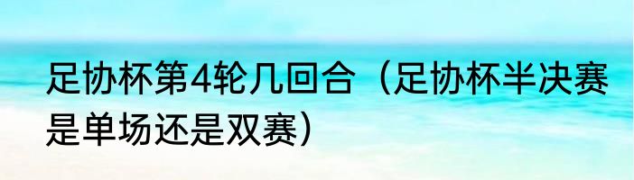 足协杯第4轮几回合（足协杯半决赛是单场还是双赛）