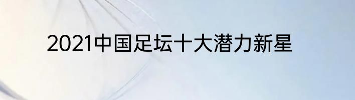 2021中国足坛十大潜力新星