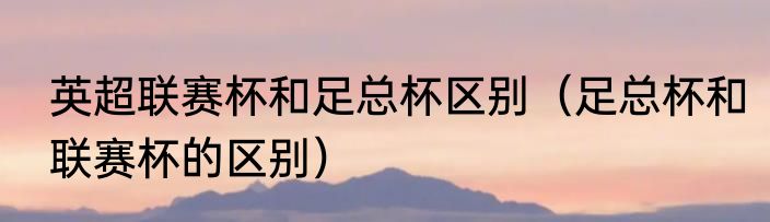英超联赛杯和足总杯区别（足总杯和联赛杯的区别）