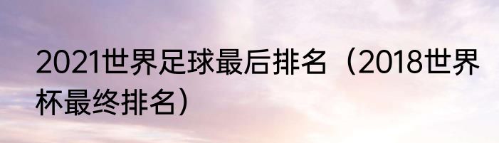 2021世界足球最后排名（2018世界杯最终排名）