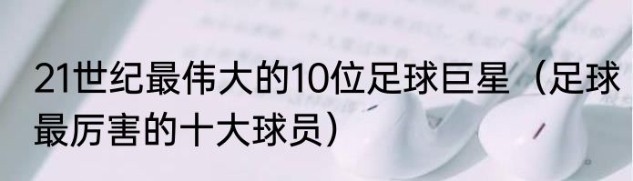 21世纪最伟大的10位足球巨星（足球最厉害的十大球员）