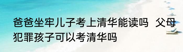 爸爸坐牢儿子考上清华能读吗  父母犯罪孩子可以考清华吗