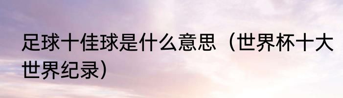 足球十佳球是什么意思（世界杯十大世界纪录）
