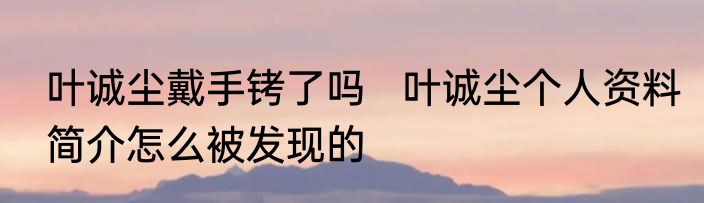 叶诚尘戴手铐了吗   叶诚尘个人资料简介怎么被发现的