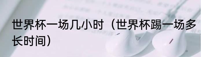 世界杯一场几小时（世界杯踢一场多长时间）
