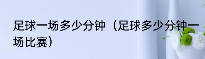 足球一场多少分钟（足球多少分钟一场比赛）