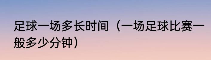 足球一场多长时间（一场足球比赛一般多少分钟）